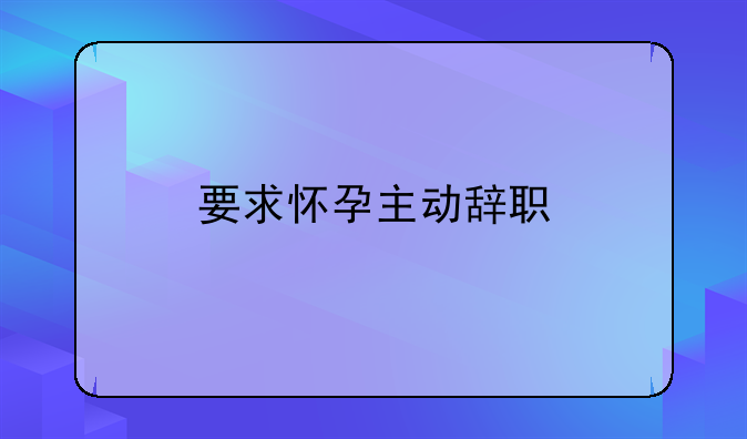 要求怀孕主动辞职