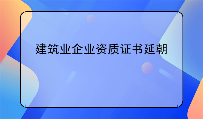 建筑业企业资质证书延期规定