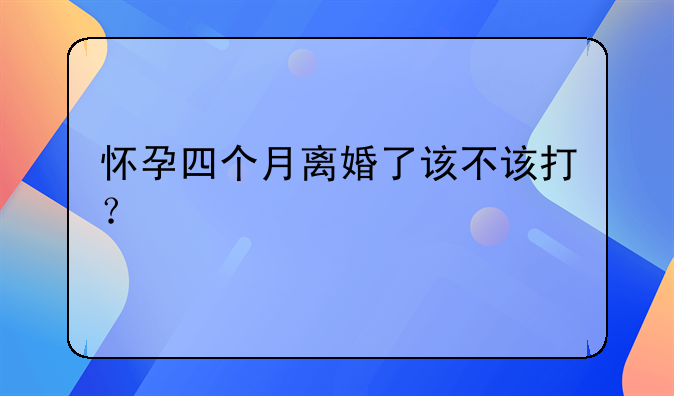 怀孕四个月离婚了该不该打？