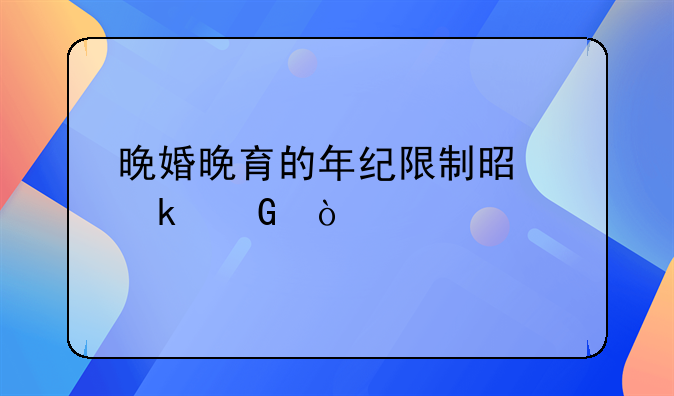 晚婚晚育的年纪限制是多少？