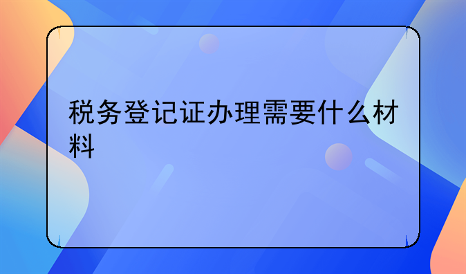 税务登记证办理需要什么材料