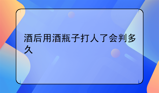 酒后用酒瓶子打人了会判多久