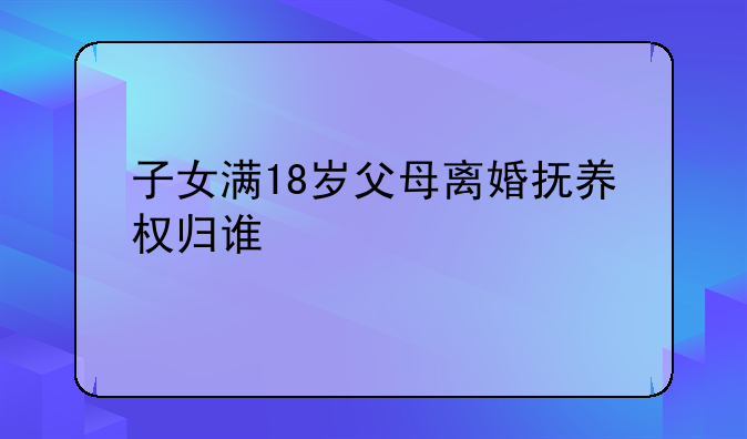 子女满18岁父母离婚抚养权归谁