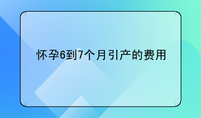 怀孕6到7个月引产的费用