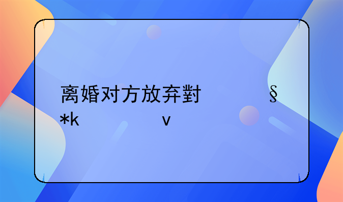 离婚对方放弃小孩抚养权