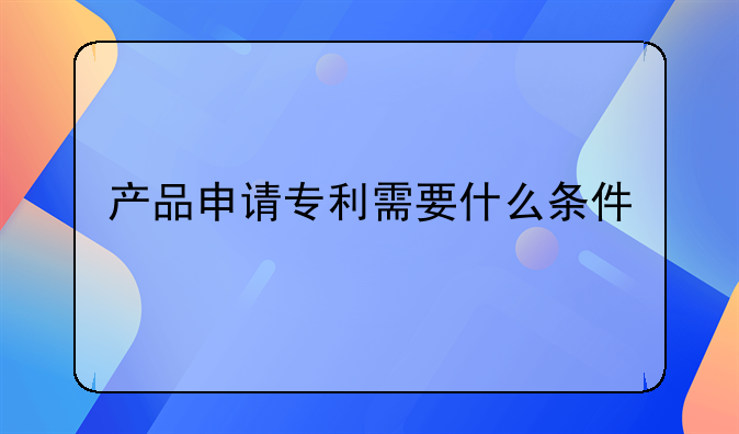 产品申请专利需要什么条件