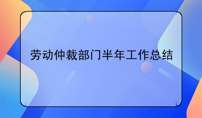 劳动仲裁部门半年工作总结