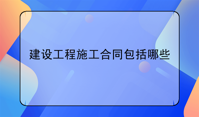 建设工程施工合同包括哪些