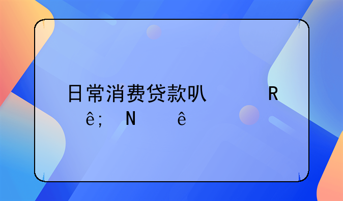日常消费贷款可以用于哪些