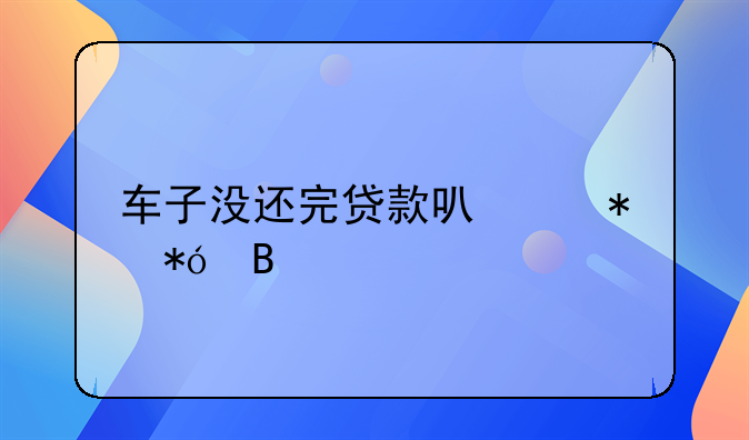 车子没还完贷款可以抵押吗
