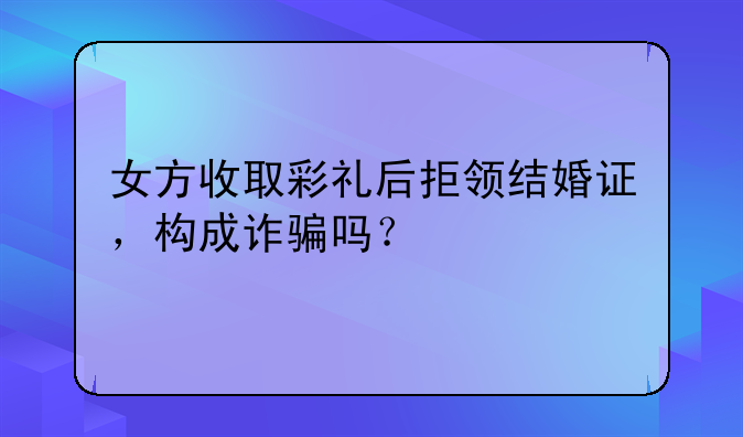 女方收取彩礼后拒领结婚证，构成诈骗吗？