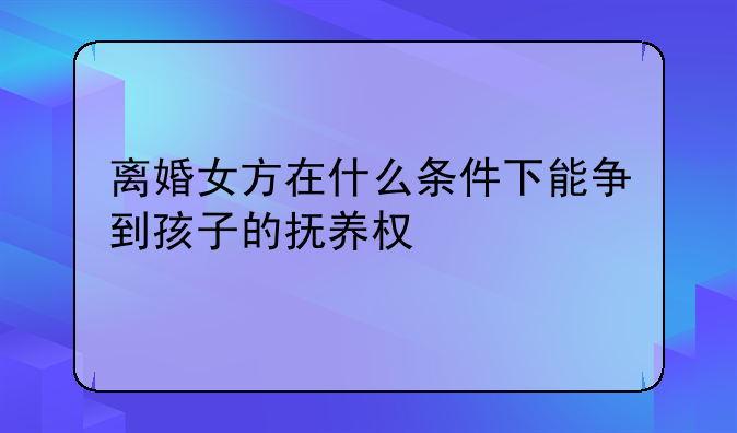 离婚女方在什么条件下能争到孩子的抚养权