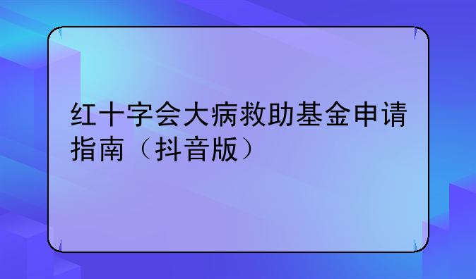 红十字会大病救助基金申请指南（抖音版）