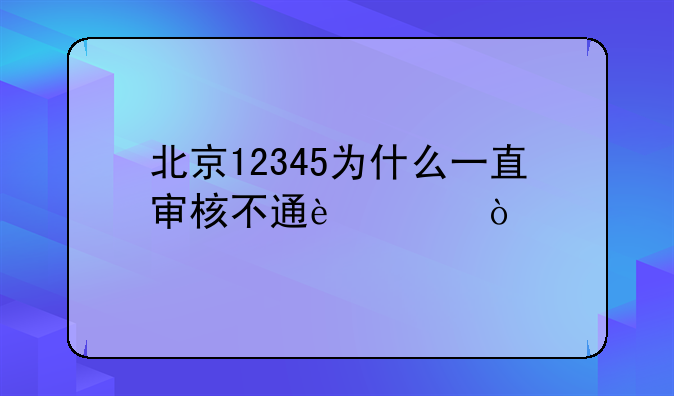 北京12345为什么一直审核不通过？