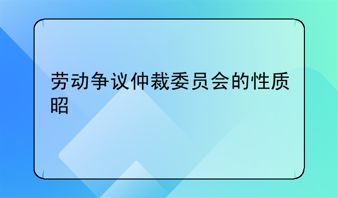 劳动争议仲裁委员会的性质是如何
