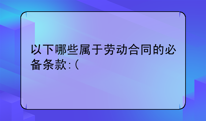 以下哪些属于劳动合同的必备条款:(