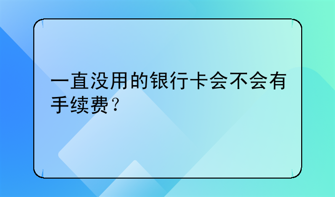 一直没用的银行卡会不会有手续费？