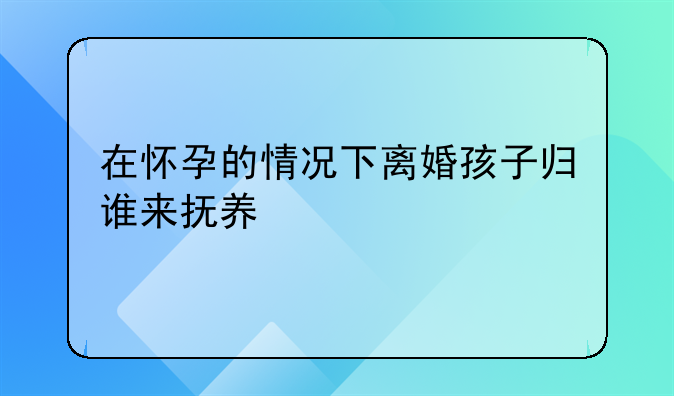 在怀孕的情况下离婚孩子归谁来抚养