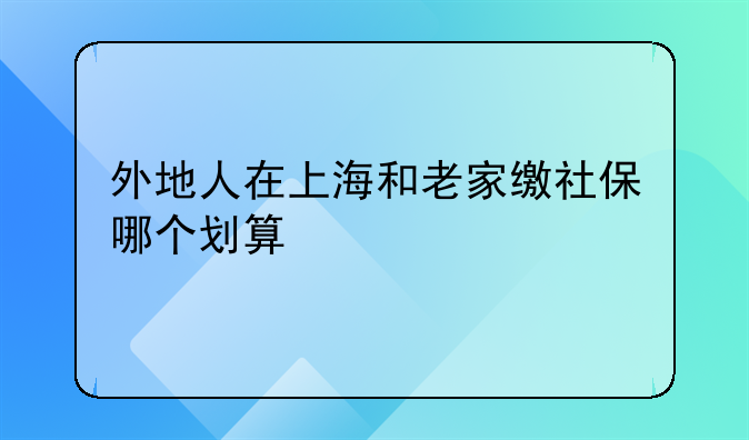 外地人在上海和老家缴社保哪个划算