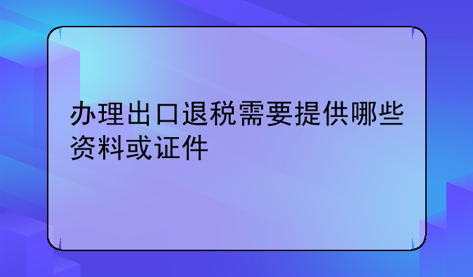 办理出口退税需要提供哪些资料或证件