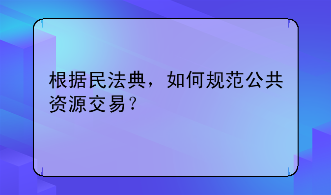 根据民法典，如何规范公共资源交易？