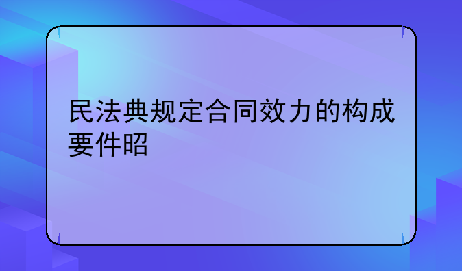 民法典规定合同效力的构成要件是什么