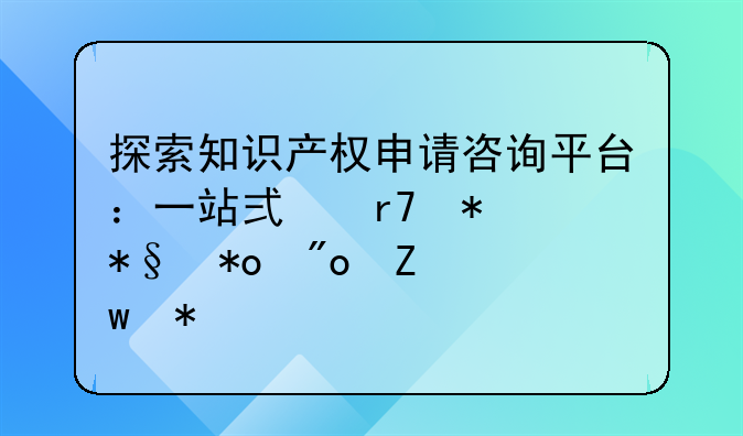 探索知识产权申请咨询平台：一站式服务助力创新保护