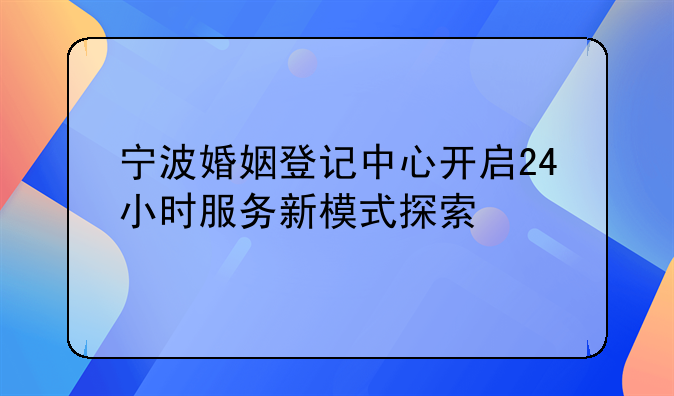 宁波婚姻登记中心开启24小时服务新模式探索