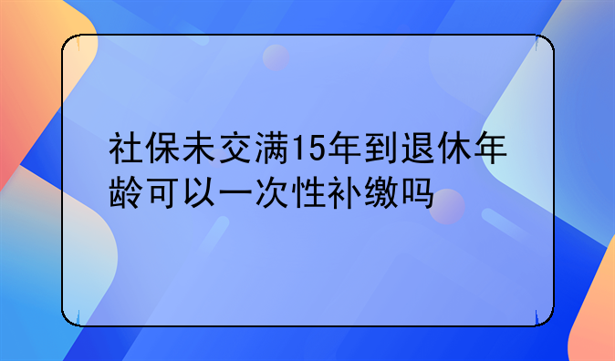 社保未交满15年到退休年龄可以一次性补缴吗