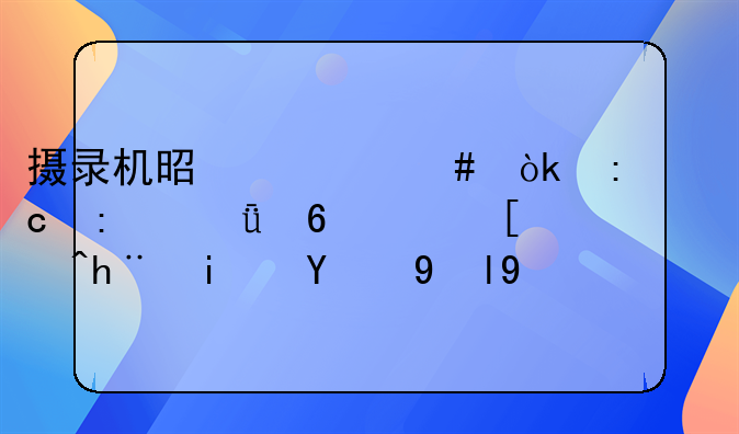 摄录机是什么：探秘现代影像记录技术的瑰宝