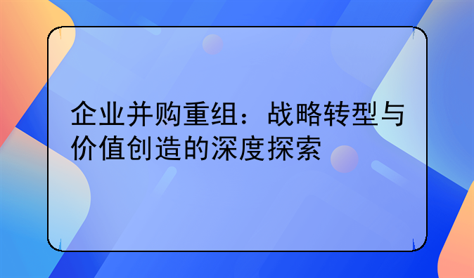企业并购重组：战略转型与价值创造的深度探索