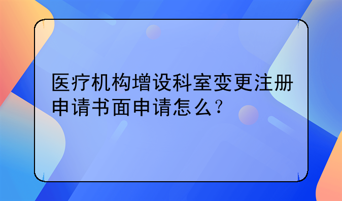 医疗机构增设科室变更注册申请书面申请怎么？
