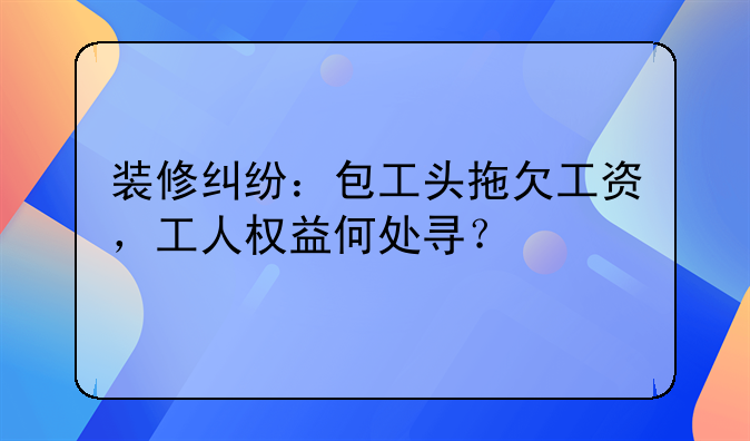 装修纠纷：包工头拖欠工资，工人权益何处寻？