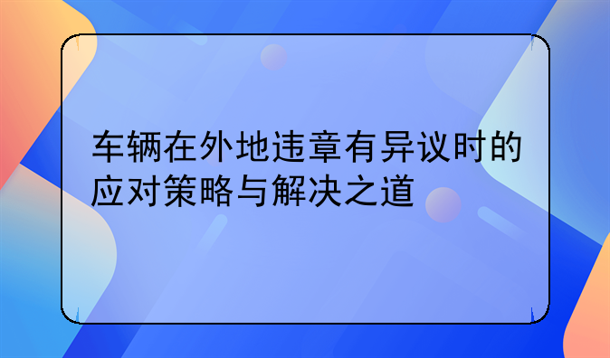 车辆在外地违章有异议时的应对策略与解决之道