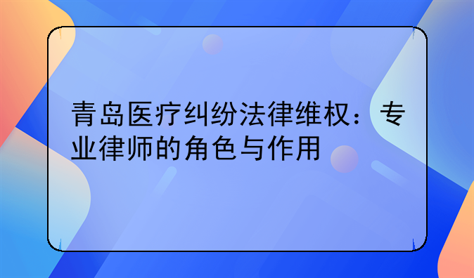 青岛医疗纠纷法律维权：专业律师的角色与作用