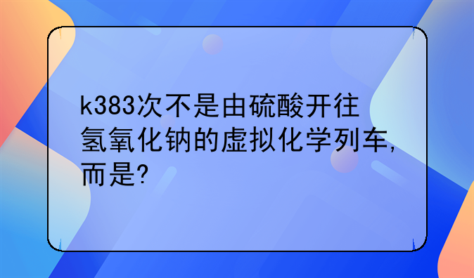 k383次不是由硫酸开往氢氧化钠的虚拟化学列车,而是?