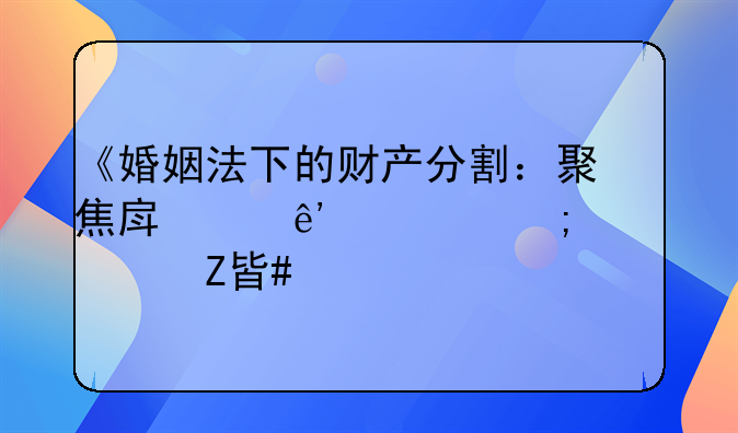 《婚姻法下的财产分割：聚焦房产争议与解决方案》
