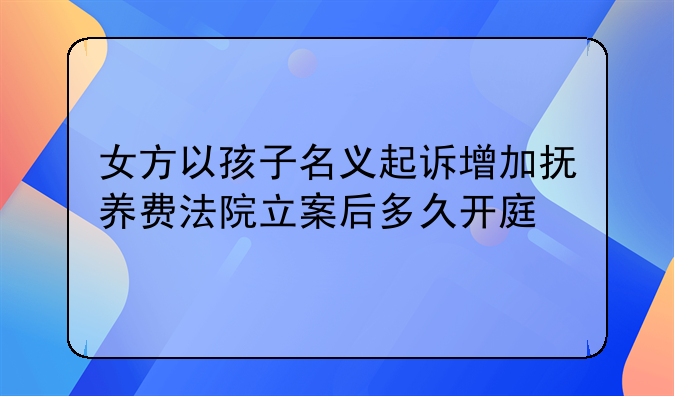 女方以孩子名义起诉增加抚养费法院立案后多久开庭