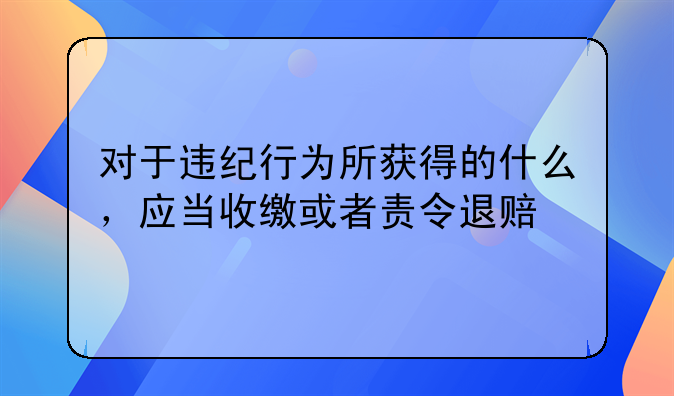 对于违纪行为所获得的什么，应当收缴或者责令退赔