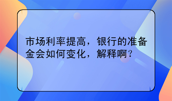 市场利率提高，银行的准备金会如何变化，解释啊？