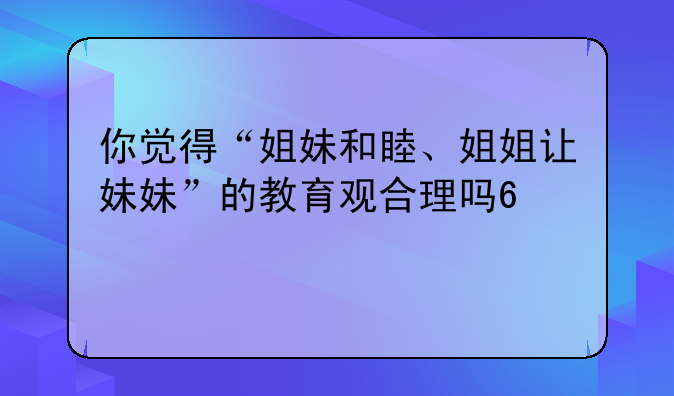 你觉得“姐妹和睦、姐姐让妹妹”的教育观合理吗?为什么?
