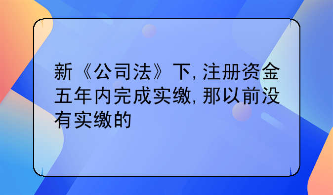 新《公司法》下,注册资金五年内完成实缴,那以前没有实缴的
