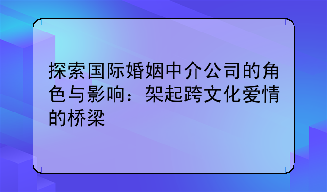 探索国际婚姻中介公司的角色与影响：架起跨文化爱情的桥梁