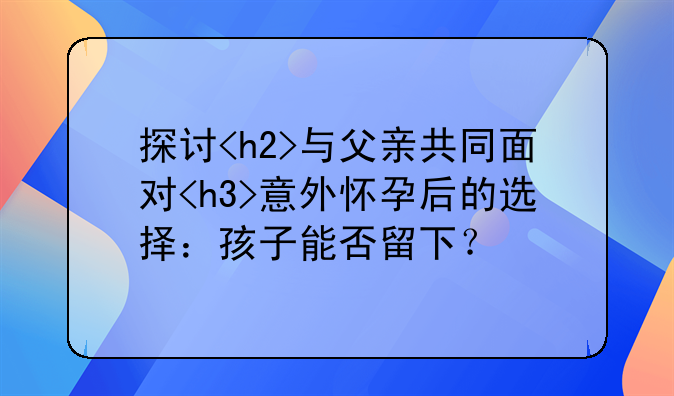 探讨<h2>与父亲共同面对<h3>意外怀孕后的选择：孩子能否留下？
