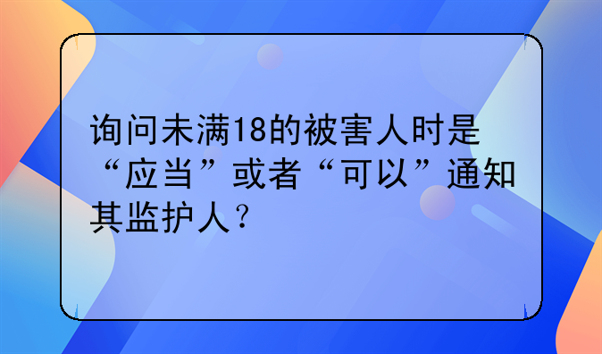 询问未满18的被害人时是“应当”或者“可以”通知其监护人？