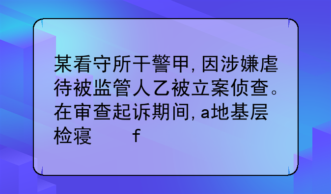 某看守所干警甲,因涉嫌虐待被监管人乙被立案侦查。在审查起诉期间,a地基层检察院