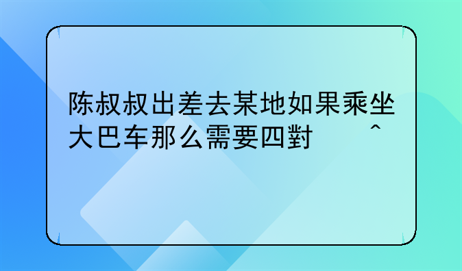 陈叔叔出差去某地如果乘坐大巴车那么需要四小时才能到达他早上八点出发想在当？