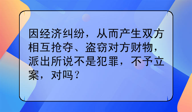 因经济纠纷，从而产生双方相互抢夺、盗窃对方财物，派出所说不是犯罪，不予立案，对吗？