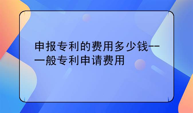 申报专利的费用多少钱--一般专利申请费用