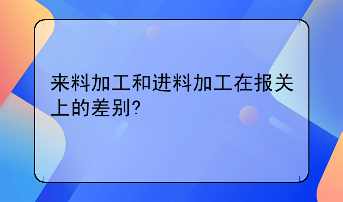 来料加工和进料加工在报关上的差别?